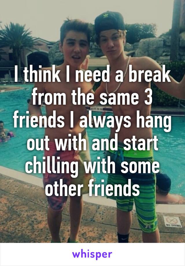 I think I need a break from the same 3 friends I always hang out with and start chilling with some other friends