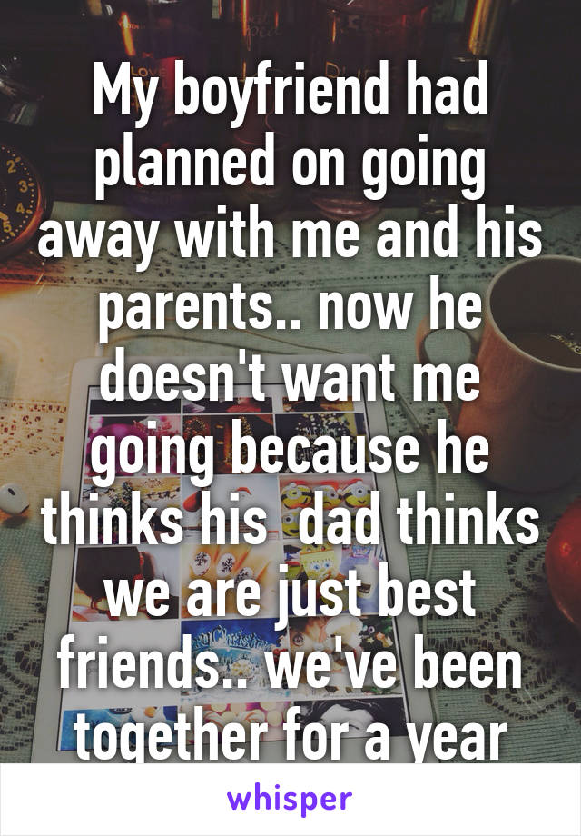 My boyfriend had planned on going away with me and his parents.. now he doesn't want me going because he thinks his  dad thinks we are just best friends.. we've been together for a year