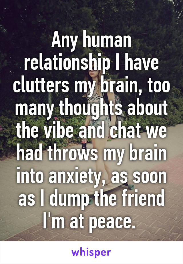 Any human relationship I have clutters my brain, too many thoughts about the vibe and chat we had throws my brain into anxiety, as soon as I dump the friend I'm at peace. 