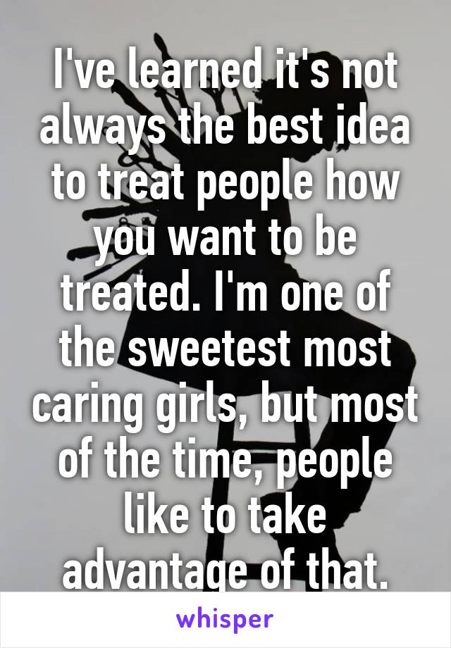 I've learned it's not always the best idea to treat people how you want to be treated. I'm one of the sweetest most caring girls, but most of the time, people like to take advantage of that.