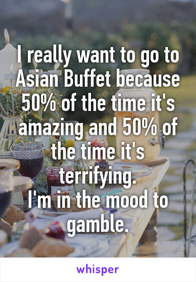 I really want to go to Asian Buffet because 50% of the time it's amazing and 50% of the time it's terrifying.
I'm in the mood to gamble.