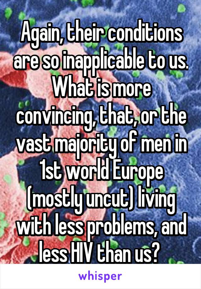 Again, their conditions are so inapplicable to us. What is more convincing, that, or the vast majority of men in 1st world Europe (mostly uncut) living with less problems, and less HIV than us? 