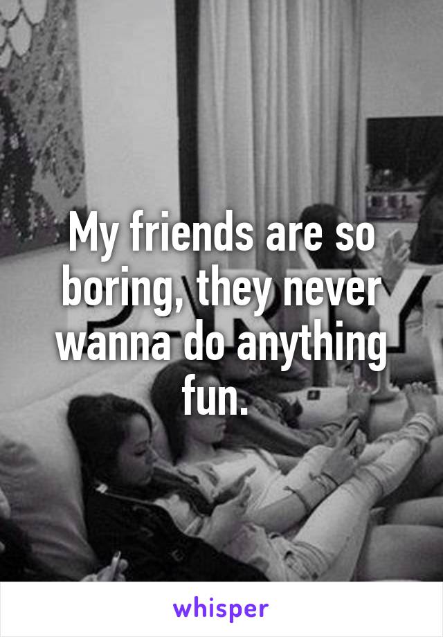 My friends are so boring, they never wanna do anything fun. 