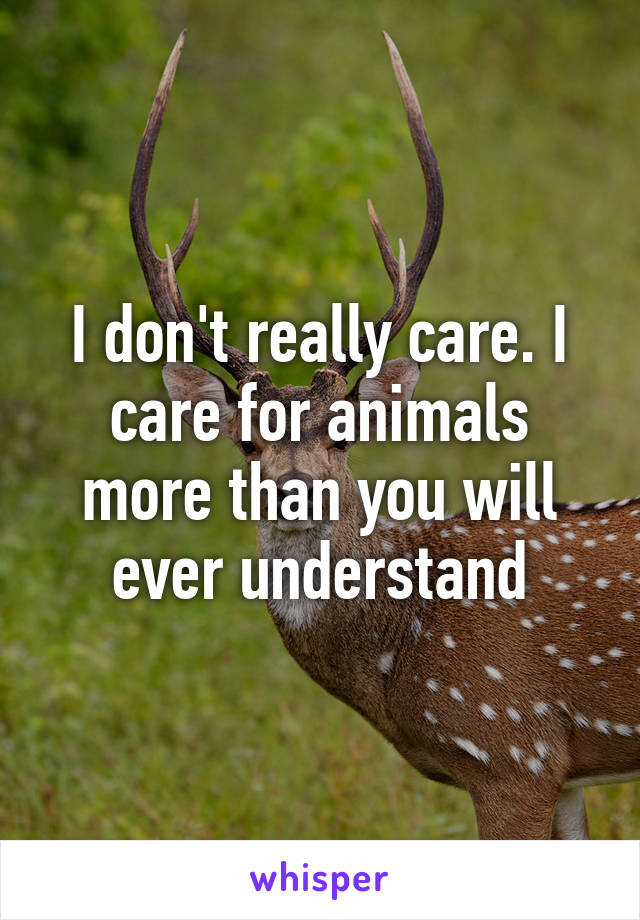 I don't really care. I care for animals more than you will ever understand