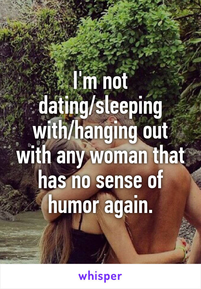 I'm not dating/sleeping with/hanging out with any woman that has no sense of humor again.