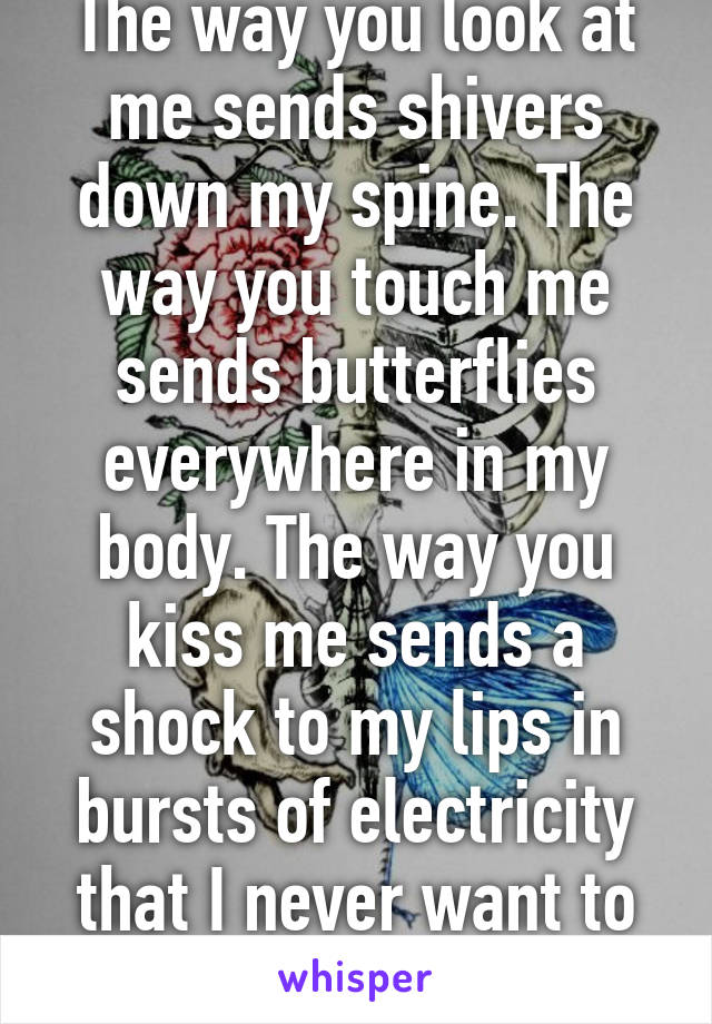 The way you look at me sends shivers down my spine. The way you touch me sends butterflies everywhere in my body. The way you kiss me sends a shock to my lips in bursts of electricity that I never want to stop.