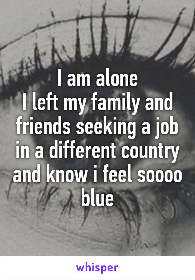 I am alone
I left my family and friends seeking a job in a different country and know i feel soooo blue