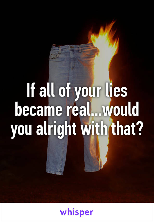 If all of your lies became real...would you alright with that?