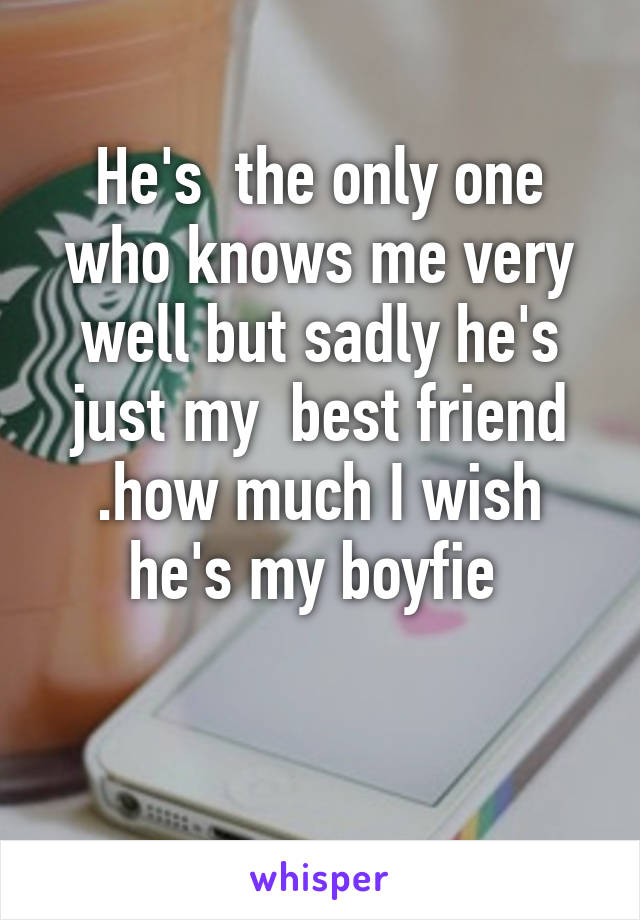 He's  the only one who knows me very well but sadly he's just my  best friend .how much I wish he's my boyfie 
 
