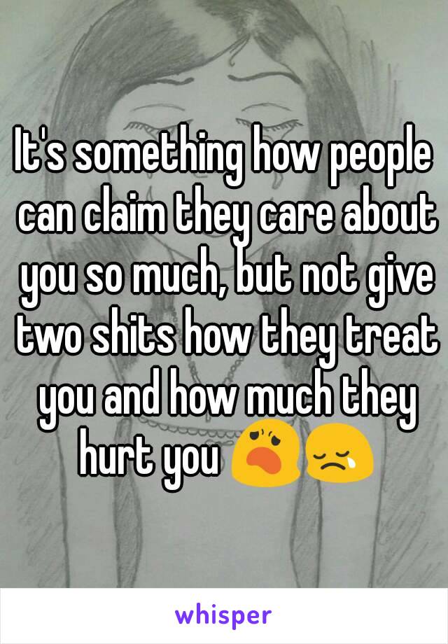 It's something how people can claim they care about you so much, but not give two shits how they treat you and how much they hurt you 😦😢