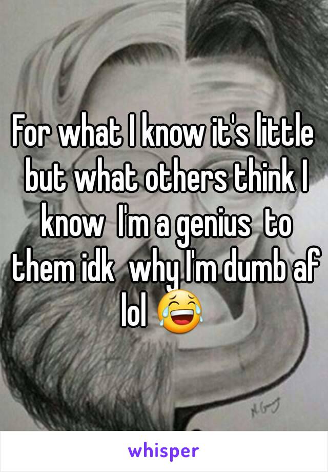 For what I know it's little but what others think I know  I'm a genius  to them idk  why I'm dumb af lol 😂 