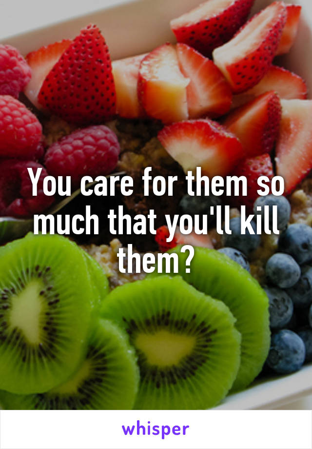 You care for them so much that you'll kill them?