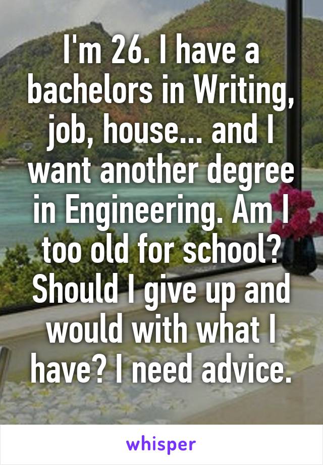 I'm 26. I have a bachelors in Writing, job, house... and I want another degree in Engineering. Am I too old for school? Should I give up and would with what I have? I need advice.
