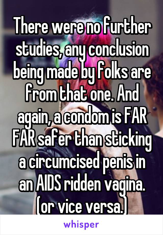 There were no further studies, any conclusion being made by folks are from that one. And again, a condom is FAR FAR safer than sticking a circumcised penis in an AIDS ridden vagina. (or vice versa.)