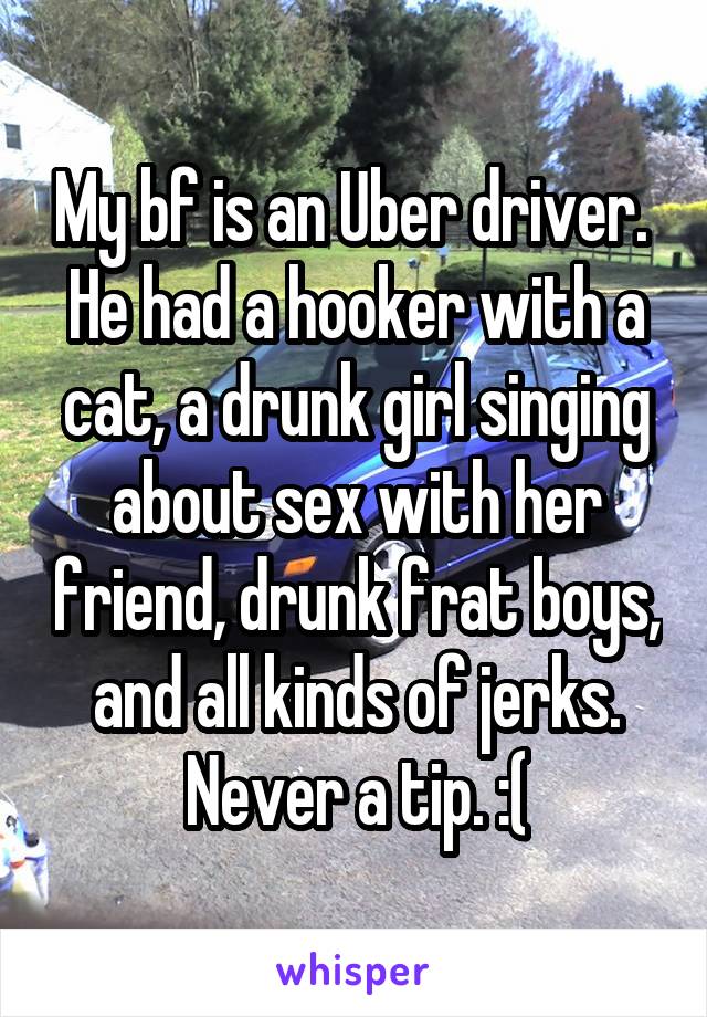 My bf is an Uber driver.  He had a hooker with a cat, a drunk girl singing about sex with her friend, drunk frat boys, and all kinds of jerks. Never a tip. :(