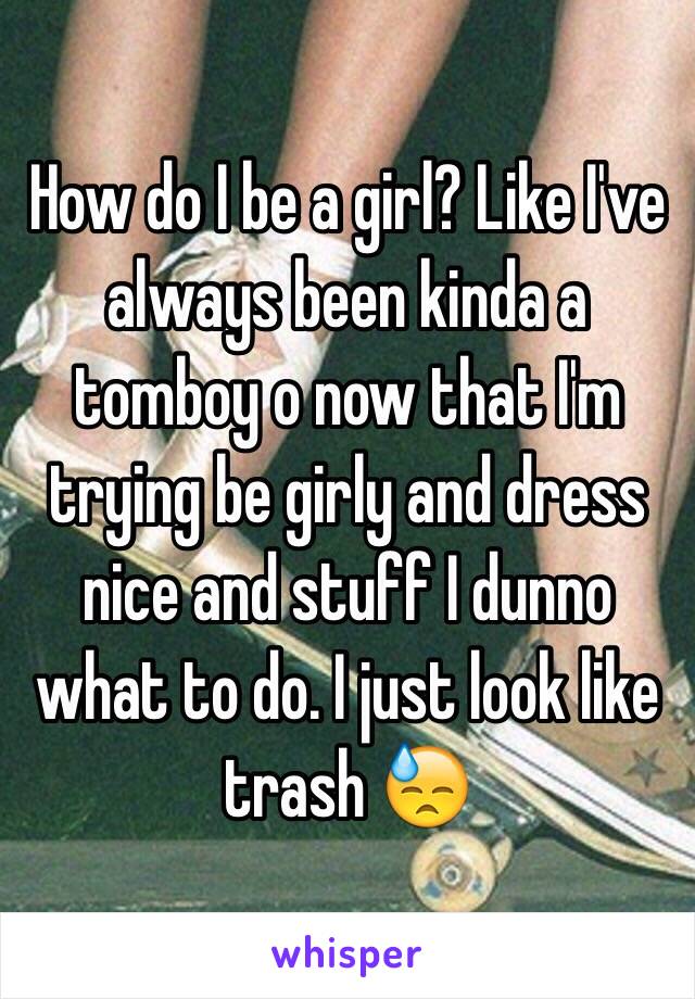 How do I be a girl? Like I've always been kinda a tomboy o now that I'm trying be girly and dress nice and stuff I dunno what to do. I just look like trash 😓