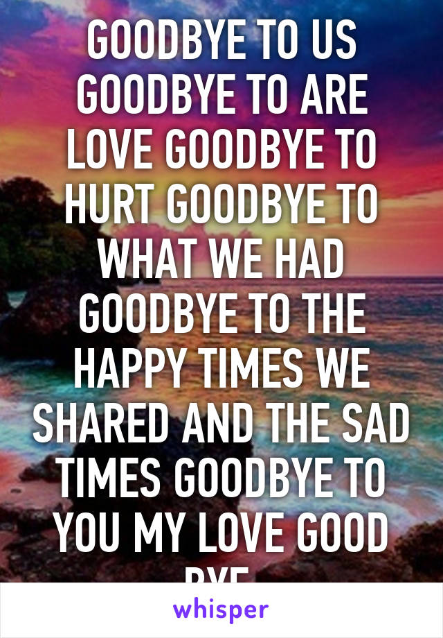 GOODBYE TO US GOODBYE TO ARE LOVE GOODBYE TO HURT GOODBYE TO WHAT WE HAD GOODBYE TO THE HAPPY TIMES WE SHARED AND THE SAD TIMES GOODBYE TO YOU MY LOVE GOOD BYE 