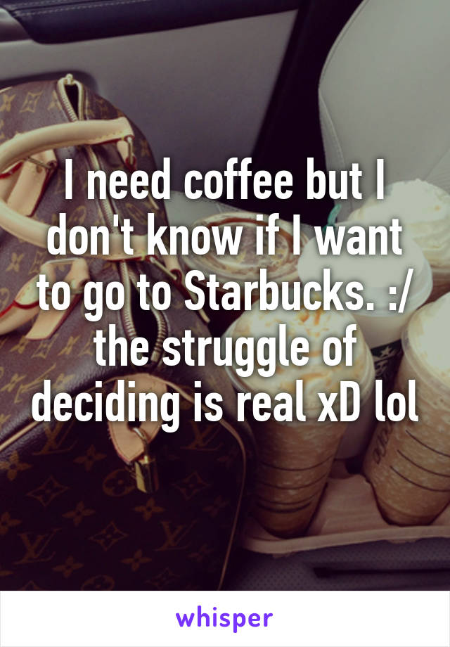 I need coffee but I don't know if I want to go to Starbucks. :/ the struggle of deciding is real xD lol 