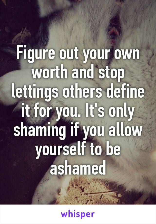 Figure out your own worth and stop lettings others define it for you. It's only shaming if you allow yourself to be ashamed