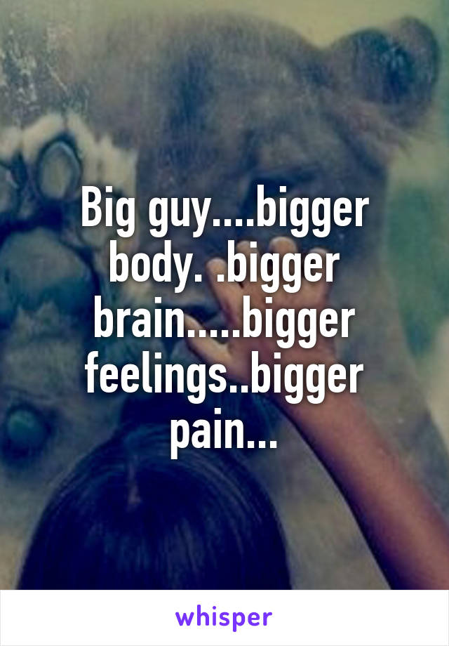 Big guy....bigger body. .bigger brain.....bigger feelings..bigger pain...