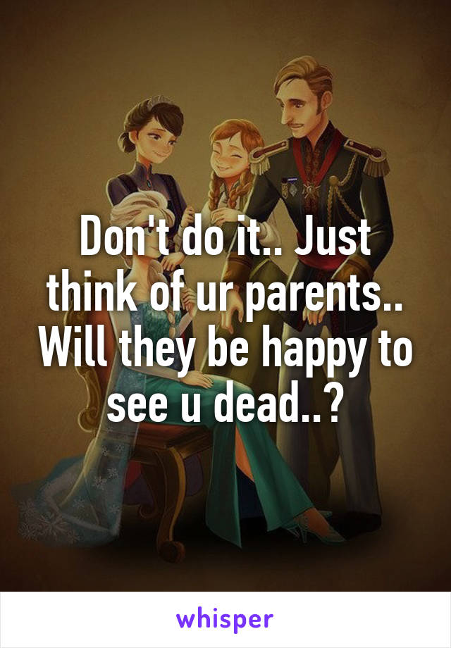 Don't do it.. Just think of ur parents.. Will they be happy to see u dead..?