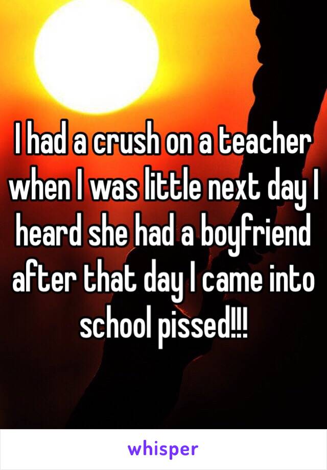 I had a crush on a teacher when I was little next day I heard she had a boyfriend after that day I came into school pissed!!!