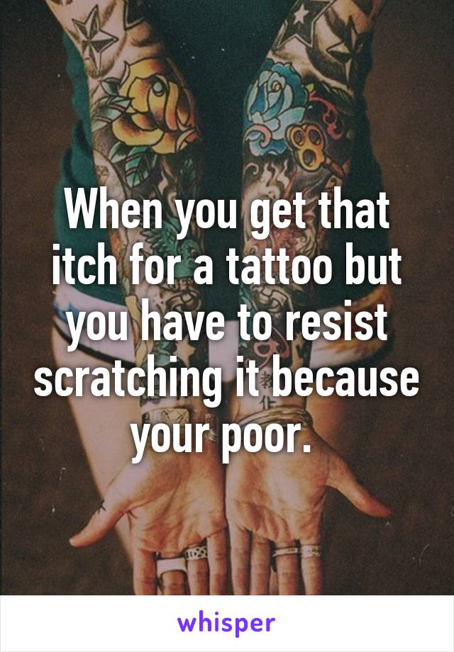 When you get that itch for a tattoo but you have to resist scratching it because your poor. 