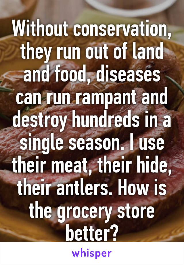 Without conservation, they run out of land and food, diseases can run rampant and destroy hundreds in a single season. I use their meat, their hide, their antlers. How is the grocery store better?