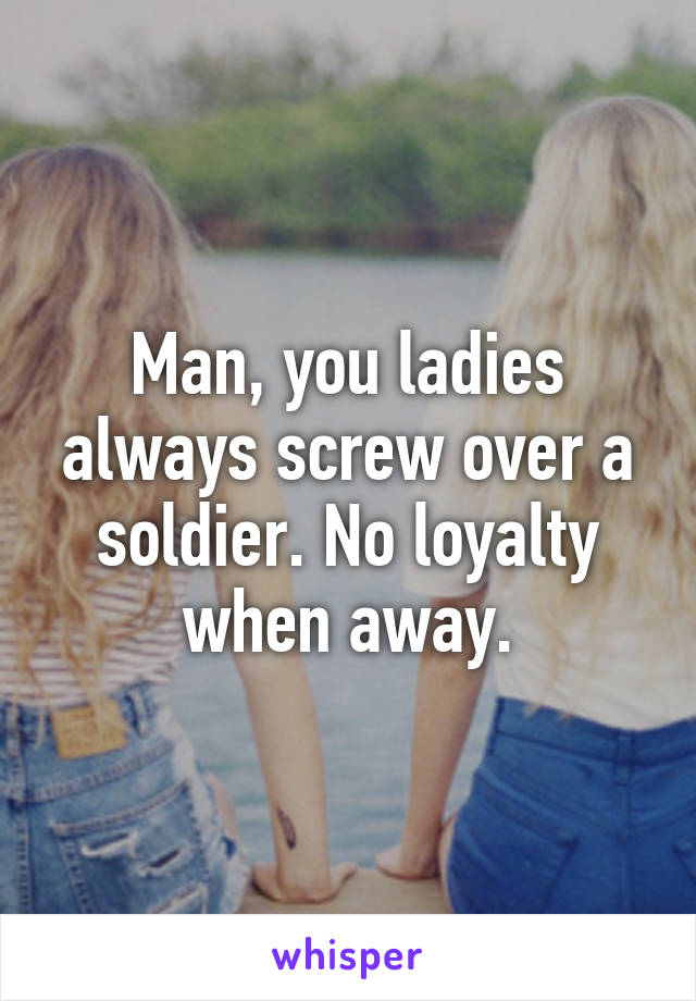 Man, you ladies always screw over a soldier. No loyalty when away.