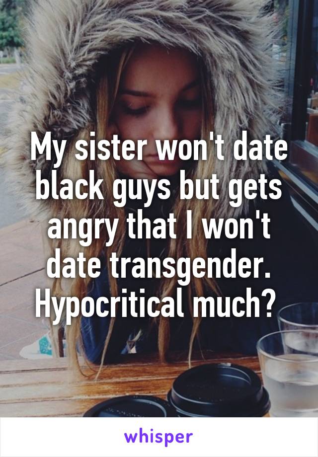 My sister won't date black guys but gets angry that I won't date transgender. Hypocritical much? 