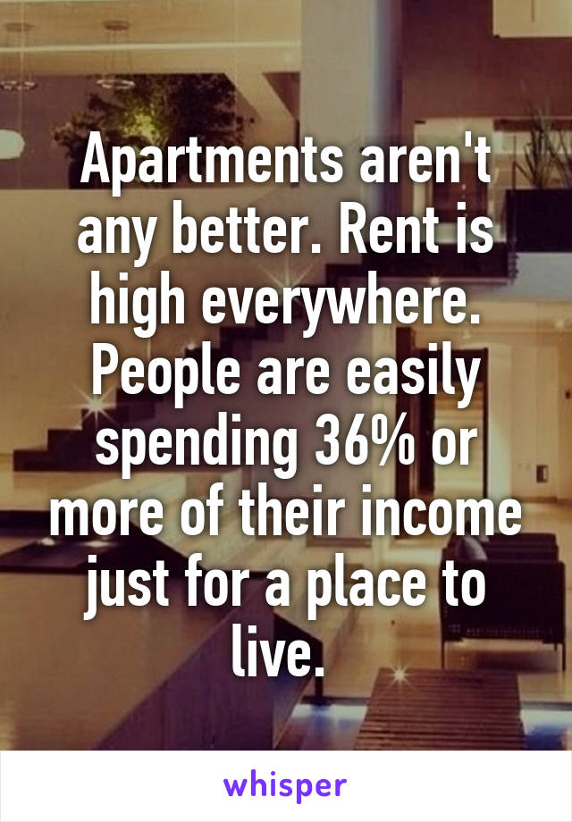 Apartments aren't any better. Rent is high everywhere. People are easily spending 36% or more of their income just for a place to live. 