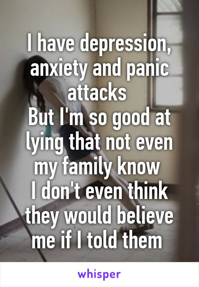 I have depression, anxiety and panic attacks 
But I'm so good at lying that not even my family know 
I don't even think they would believe me if I told them 