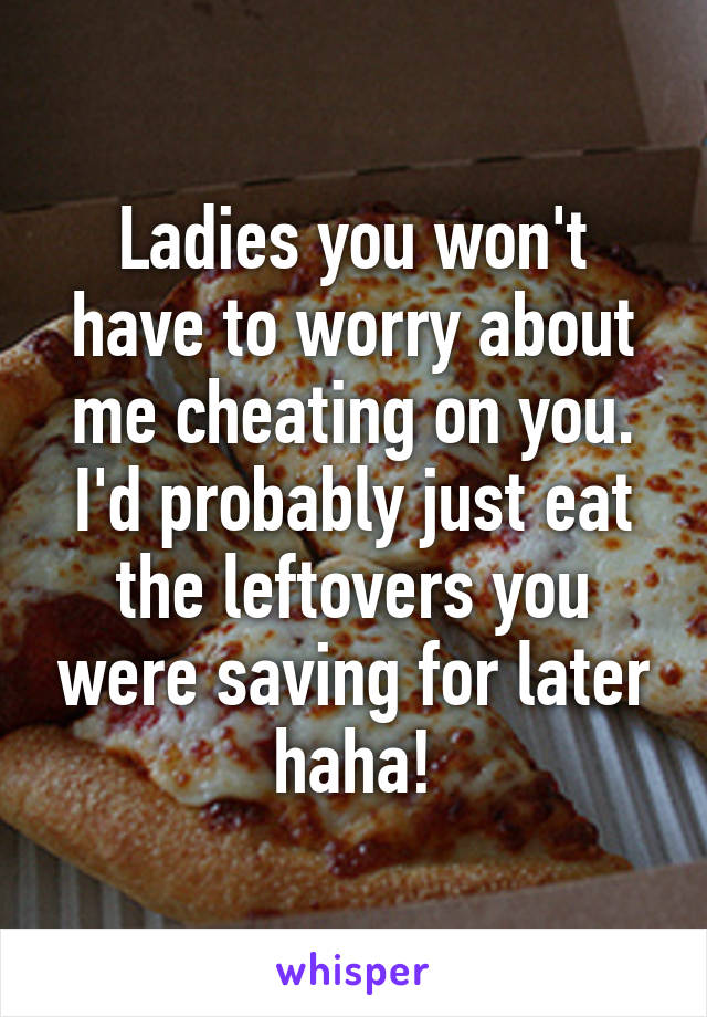 Ladies you won't have to worry about me cheating on you. I'd probably just eat the leftovers you were saving for later haha!