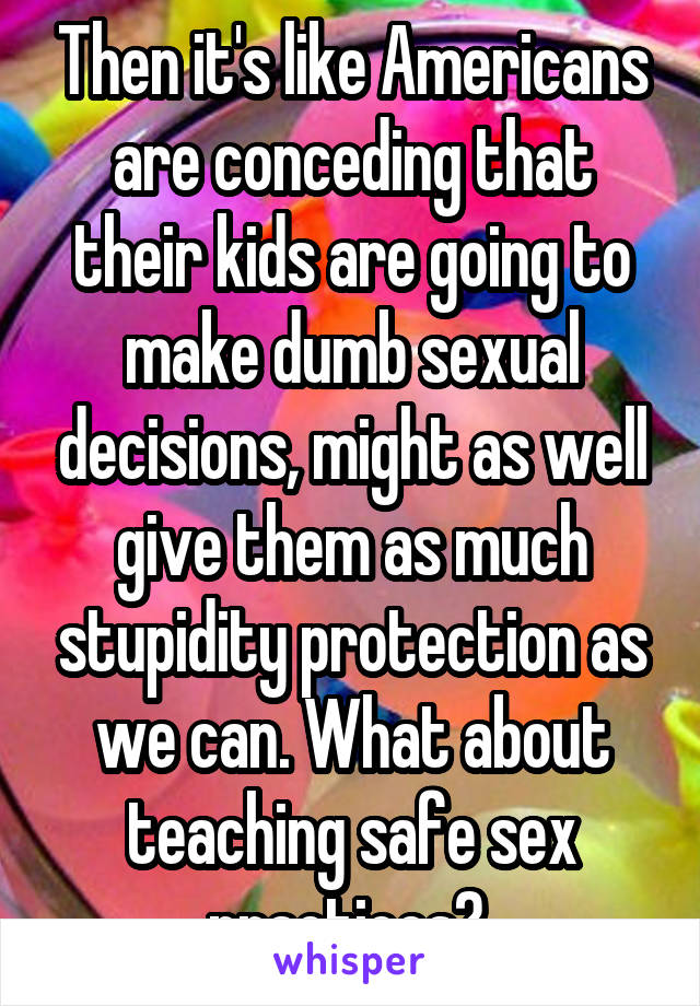 Then it's like Americans are conceding that their kids are going to make dumb sexual decisions, might as well give them as much stupidity protection as we can. What about teaching safe sex practices? 