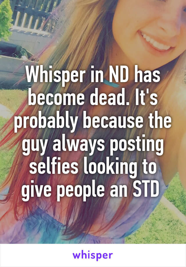 Whisper in ND has become dead. It's probably because the guy always posting selfies looking to give people an STD 