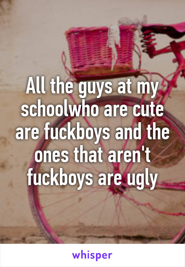 All the guys at my schoolwho are cute are fuckboys and the ones that aren't fuckboys are ugly