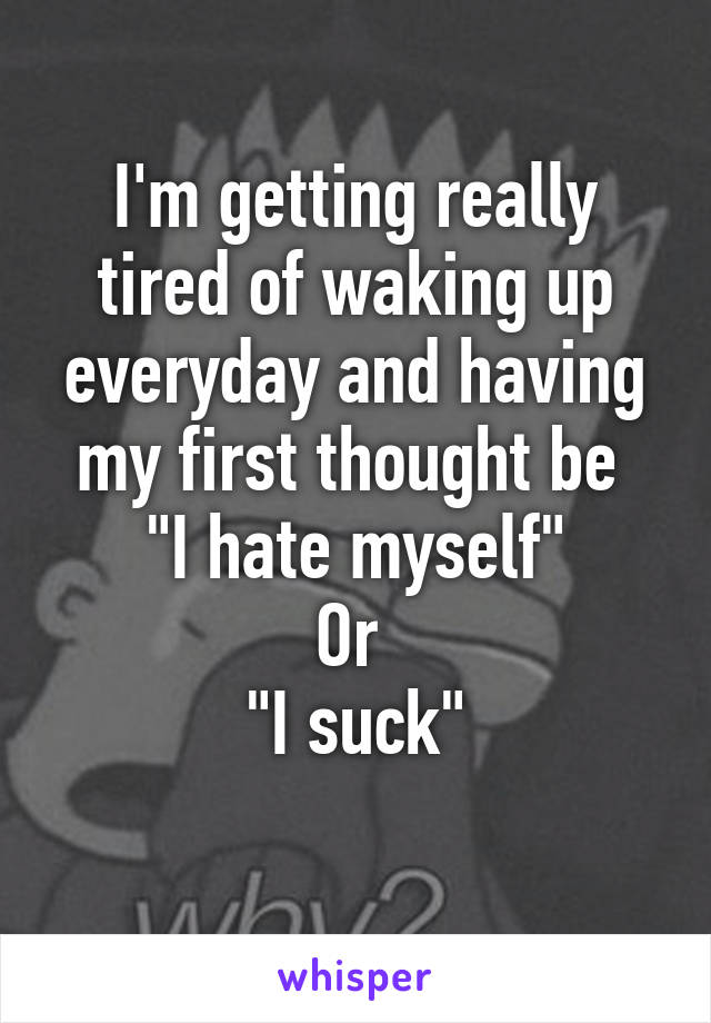 I'm getting really tired of waking up everyday and having my first thought be 
"I hate myself"
Or 
"I suck"
