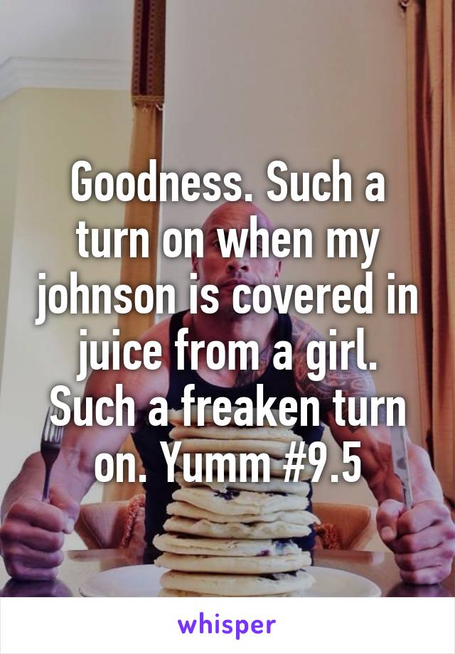 Goodness. Such a turn on when my johnson is covered in juice from a girl. Such a freaken turn on. Yumm #9.5