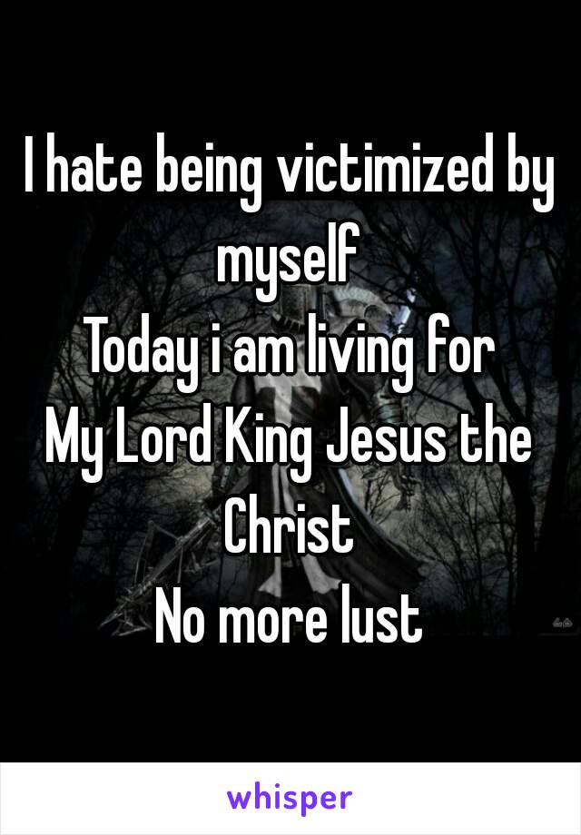 I hate being victimized by myself 
Today i am living for
My Lord King Jesus the Christ 
No more lust