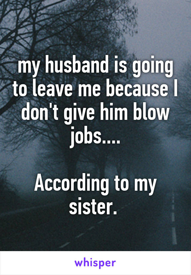 my husband is going to leave me because I don't give him blow jobs....

According to my sister. 