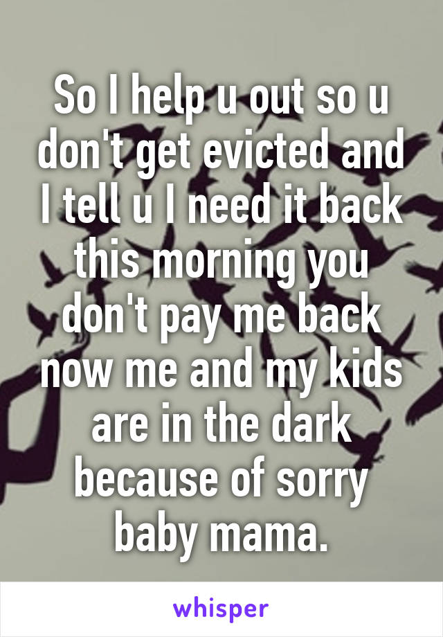 So I help u out so u don't get evicted and I tell u I need it back this morning you don't pay me back now me and my kids are in the dark because of sorry baby mama.