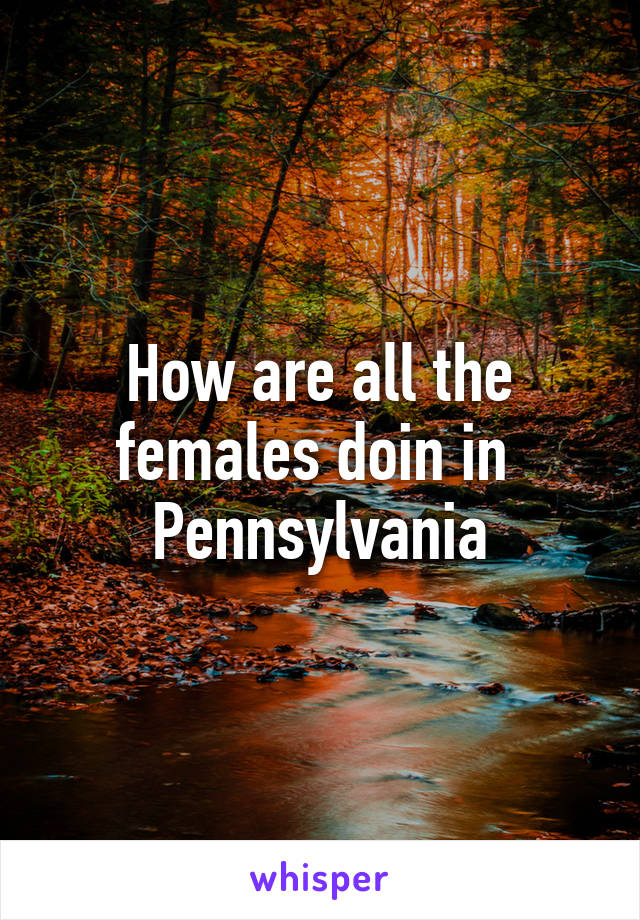 How are all the females doin in 
Pennsylvania