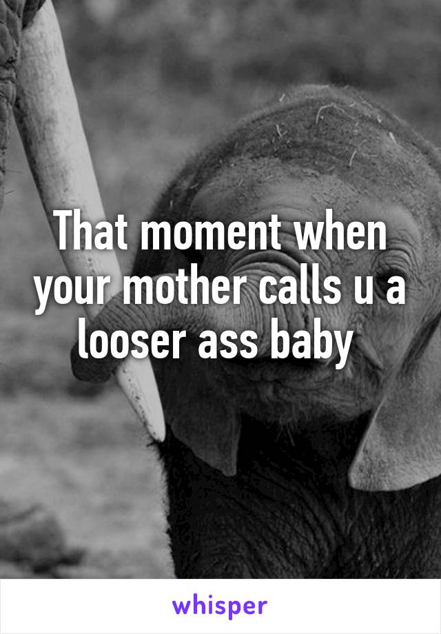 That moment when your mother calls u a looser ass baby 
