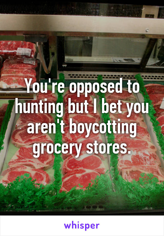 You're opposed to hunting but I bet you aren't boycotting grocery stores.