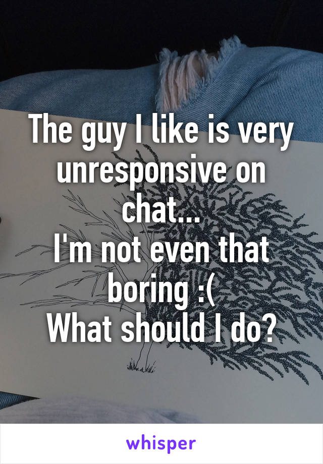 The guy I like is very unresponsive on chat...
I'm not even that boring :(
What should I do?