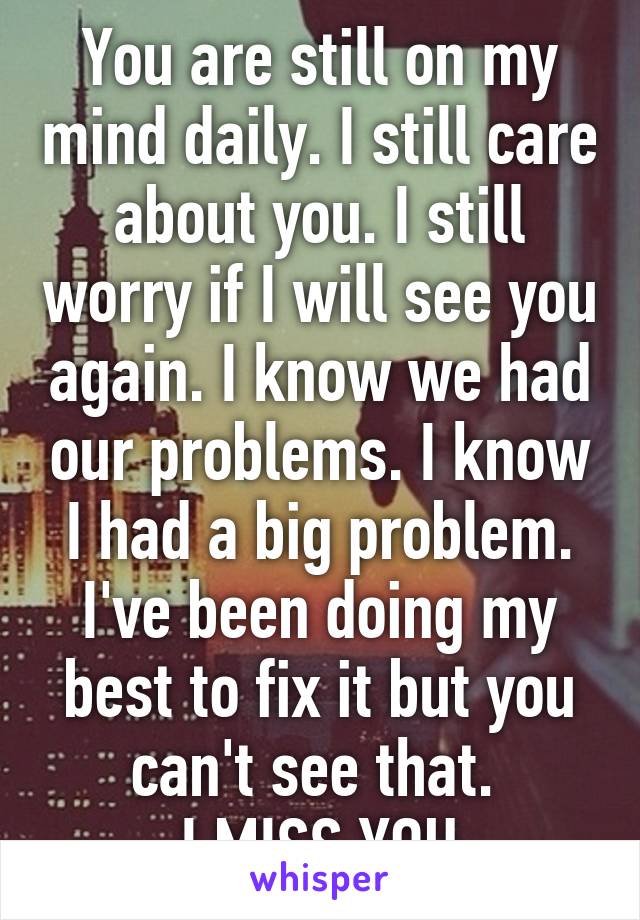 You are still on my mind daily. I still care about you. I still worry if I will see you again. I know we had our problems. I know I had a big problem. I've been doing my best to fix it but you can't see that. 
I MISS YOU