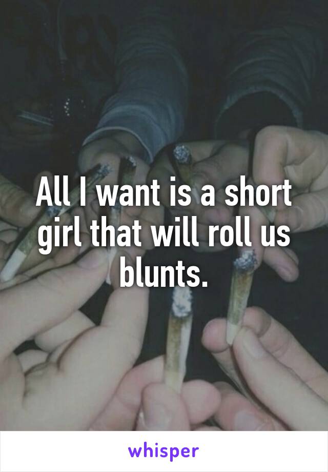 All I want is a short girl that will roll us blunts.