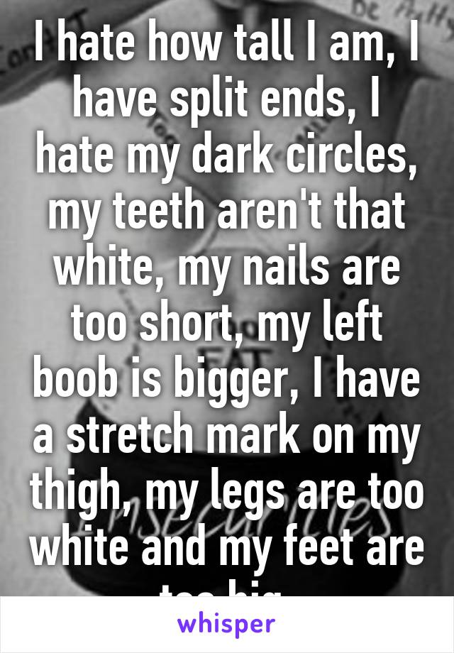 I hate how tall I am, I have split ends, I hate my dark circles, my teeth aren't that white, my nails are too short, my left boob is bigger, I have a stretch mark on my thigh, my legs are too white and my feet are too big.