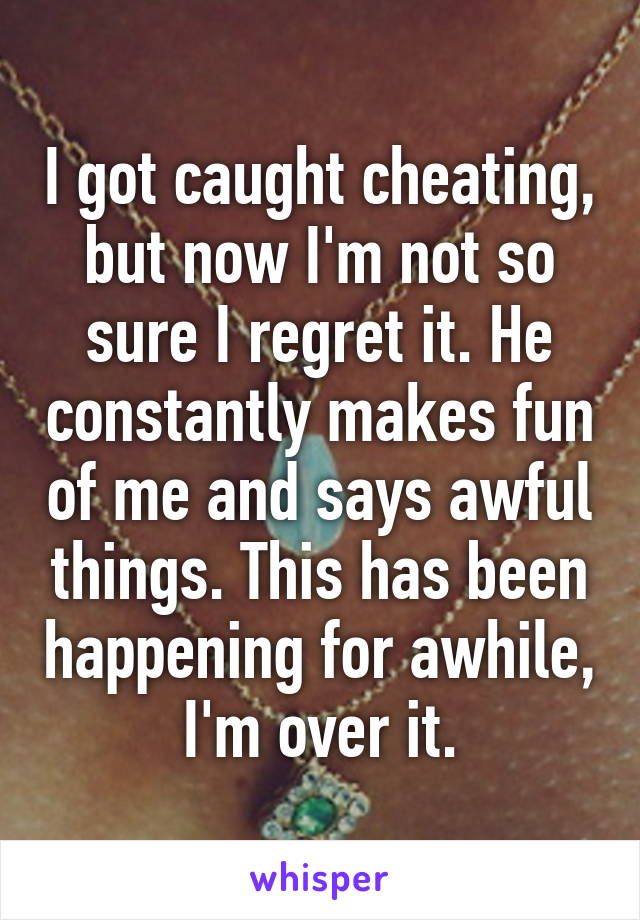 I got caught cheating, but now I'm not so sure I regret it. He constantly makes fun of me and says awful things. This has been happening for awhile, I'm over it.