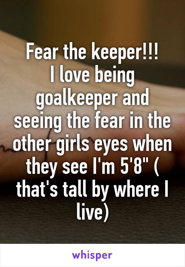 Fear the keeper!!!
I love being goalkeeper and seeing the fear in the other girls eyes when they see I'm 5'8" ( that's tall by where I live)